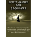 Spirit Guides for Beginners: The ultimate guide to spirit guides, contacting and communicating with your spirit guide, channelling the spirit world, a