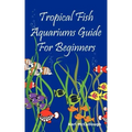 Tropical Fish Aquariums Guide for Beginners: All You Need to Know to Set Up and Maintain a Beautiful Tropical Fish Aquarium Today.