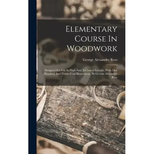 Elementary Course In Woodwork; Designed For Use In High And Technical Schools, With One Hundred And Thirty-four Illustrations, By George Alexander Ros