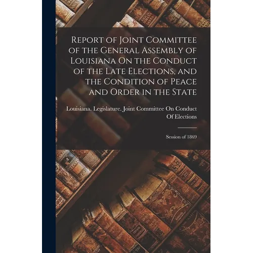 Report of Joint Committee of the General Assembly of Louisiana On the Conduct of the Late Elections, and the Condition of Peace and Order in the State