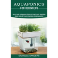 Aquaponics for Beginners: How to Build an Aquaponic System to Grow Organic Vegetables (Simple Guide to Growing Vegetables Using Aquaponics)