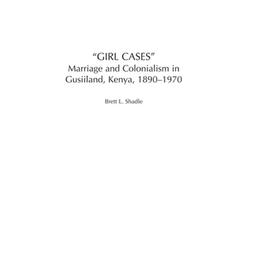 Girl Cases: Marriage and Colonialism in Gusiiland, Kenya, 1890-1970