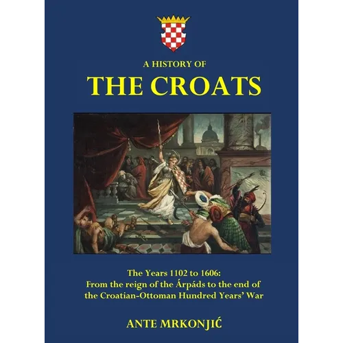 A History of The Croats - The Years 1102 to 1606: From the reign of the Árpáds to the end of the Croatian-Ottoman Hundred Years' War