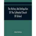 The History And Antiquities Of The Cathedral Church Of Oxford: Illustrated By A Series Of Engravings, Of Views, Plans, Elevations, Sections, And Detai