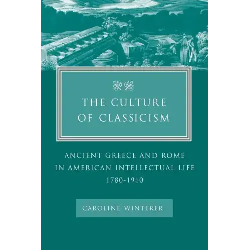 The Culture of Classicism: Ancient Greece and Rome in American Intellectual Life, 1780-1910