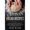 Artisan Bread Recipes: Artisan bread recipes for beginner, a complete cookbook to making delicious and simple to baking kneaded breads