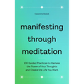 Manifesting Through Meditation: 100 Guided Practices to Harness the Power of Your Thoughts and Create the Life You Want