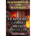Blacksmithing for Beginners: 15 DIY Easy to Make Metal Projects: (Blacksmith, How To Blacksmith)