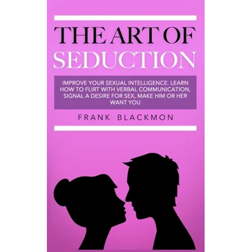 The Art of Seduction: Improve your Sexual Intelligence. Learn How to Flirt with Verbal Communication, Signal a Desire for Sex, Make Him or Her Want yo
