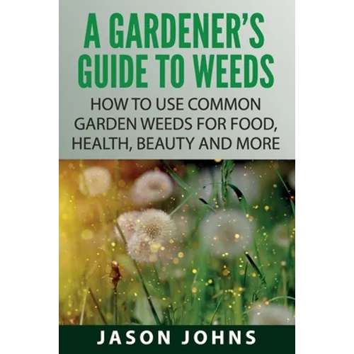 A Gardener's Guide To Weeds: How To Use Common Garden Weeds For Food, Health, Beauty And More