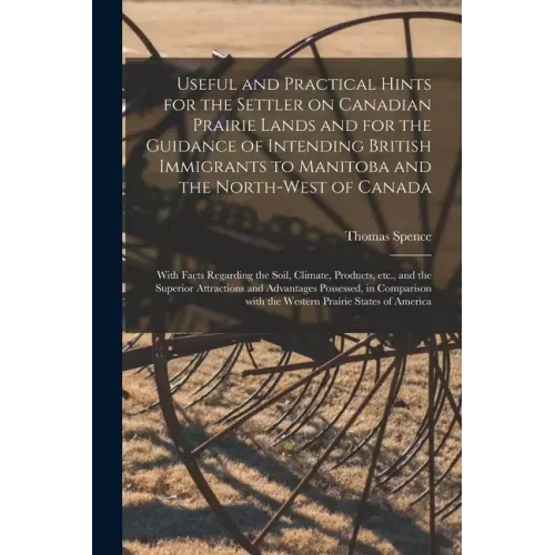 Useful and Practical Hints for the Settler on Canadian Prairie Lands and for the Guidance of Intending British Immigrants to Manitoba and the North-We