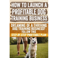 How to Launch a Profitable Dog Training Business: Dreaming of a Thriving Dog Training Business? Follow This Step-by-Step Profitable Plan!