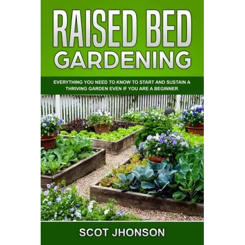 Raised Bed Gardening: Everything You Need to Know to Start and Sustain a Thriving Garden Even if You Are a Beginner