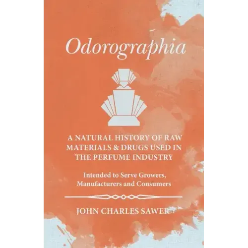 Odorographia - A Natural History of Raw Materials and Drugs used in the Perfume Industry - Intended to Serve Growers, Manufacturers and Consumers