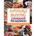 Sausage Making Cookbook for Beginners: Easy and Delicious Sausage Recipes to Delight your Palate and Essential Techniques to Master the Art of Healthy