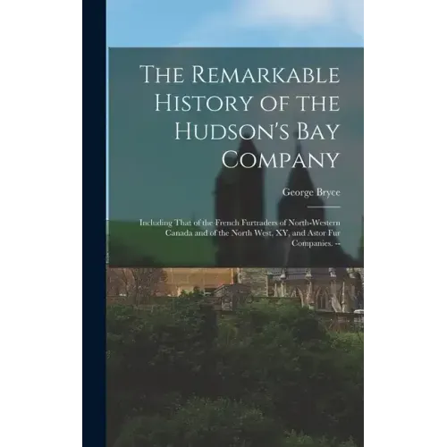 The Remarkable History of the Hudson's Bay Company: Including That of the French Furtraders of North-Western Canada and of the North West, XY, and Ast