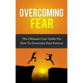 Overcoming Fear: The Ultimate Cure Guide For How To Overcome Fear Forever