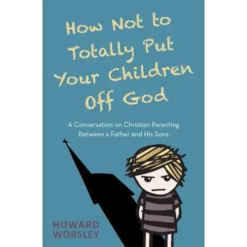 How Not to Totally Put Your Children Off God: A Conversation on Christian Parenting Between a Father and His Sons