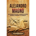 Alejandro Magno: Una apasionante guía sobre el surgimiento del Imperio macedonio, su gobernante y sus conquistas