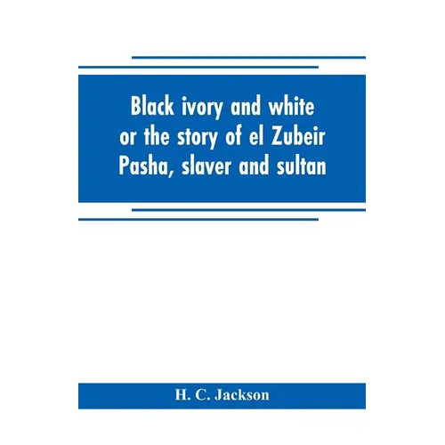 Black ivory and white or the story of el Zubeir Pasha, slaver and sultan