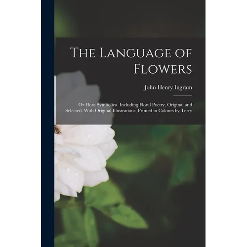 The Language of Flowers; or Flora Symbolica. Including Floral Poetry, Original and Selected. With Original Illustrations, Printed in Colours by Terry