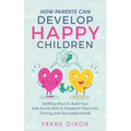 How Parents Can Develop Happy Children: Uplifting Ways to Build Your Kids Social Skills to Transform Them Into Thriving and Successful Adults