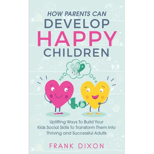 How Parents Can Develop Happy Children: Uplifting Ways to Build Your Kids Social Skills to Transform Them Into Thriving and Successful Adults