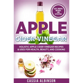 Apple Cider Vinegar: Holistic Apple Cider Recipes & Uses for Health, Beauty, Cooking & Home