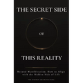 The Secret Side of This Reality: Beyond Manifestation. How to Align with the Hidden Side of Life