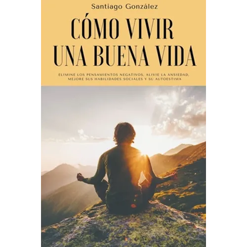 Cómo vivir una buena vida: Elimine los pensamientos negativos, alivie la ansiedad, mejore sus habilidades sociales y su autoestima