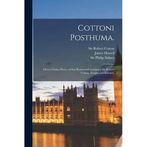 Cottoni Posthuma.: Divers Choice Pieces of That Renowned Antiquary Sir Robert Cotton, Knight and Baronet,