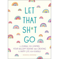 Let That Sh*t Go: A Journal for Leaving Your Bullsh*t Behind and Creating a Happy Life
