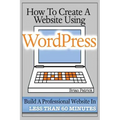 How To Create A Website Using Wordpress: The Beginner's Blueprint for Building a Professional Website in Less Than 60 Minutes