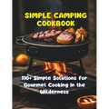 Simple Camping Cookbook: 110+ Simple Solutions for Gourmet Cooking in the Wilderness