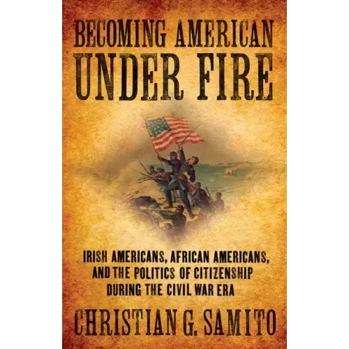 Becoming American Under Fire: Irish Americans, African Americans, and the Politics of Citizenship During the Civil War Era