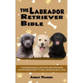 The Labrador Retriever Bible - A Training Manual With Tips and Tricks For An Untrained Puppy To Well Behaved Adult Dog