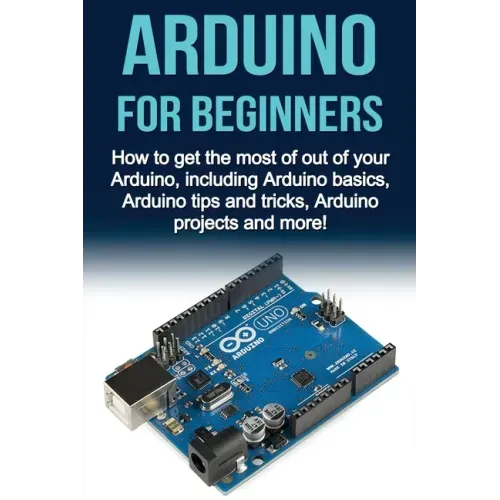 Arduino For Beginners: How to get the most of out of your Arduino, including Arduino basics, Arduino tips and tricks, Arduino projects and more!