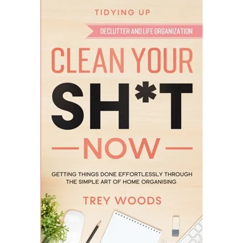 Tidying Up: CLEAN YOUR SH*T NOW - Getting Things Done Effortlessly Through The Simple Art of Home Organising (Declutter and Life Organization)