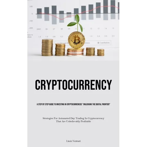 Cryptocurrency: A Step By Step Guide To Investing In Cryptocurrencies "Unlocking The Digital Frontier" (Strategies For Automated Day Trading In Crypto