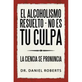 El Alcoholismo Resuelto - No Es Tu Culpa: La Ciencia Se Pronuncia