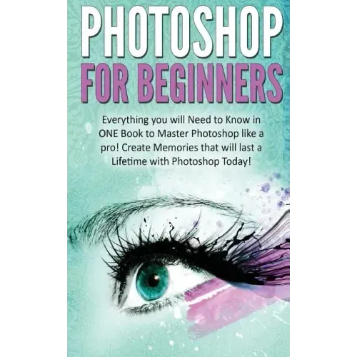 Photoshop for Beginners: Everything You Will Need to Know in One Book to Master Photoshop Like a Pro! Create Memories That Will Last a Lifetime