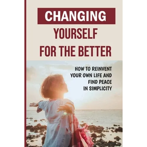 Changing Yourself For The Better: How To Reinvent Your Own Life And Find Peace In Simplicity: How To Reinvent Yourself Physically