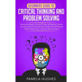Beginners Guide to Critical Thinking and Problem Solving: Become a Better Critical Thinker & Problem Solver, by Using Secret Tools & Techniques That W