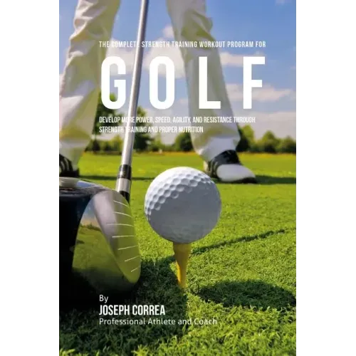 The Complete Strength Training Workout Program for Golf: Develop more power, speed, agility, and resistance through strength training and proper nutri