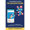The Beginner's Guide to FB Advertising: How to create effective ads, generate leads and increase your ROI