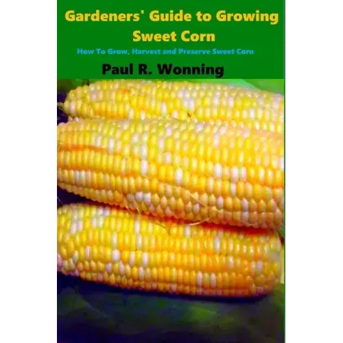 Gardeners' Guide to Growing Sweet Corn: How To Grow, Harvest and Preserve Sweet Corn