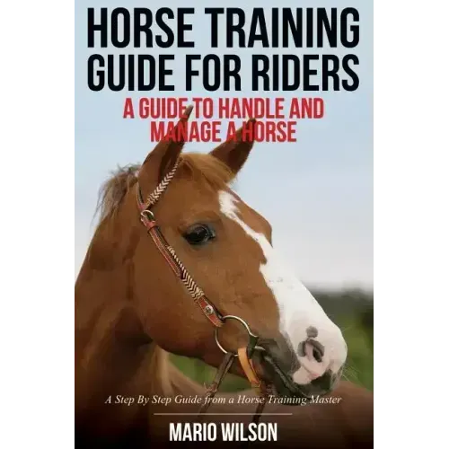 Horse Training Guide for Riders: A Guide To Handle and Manage a Horse: A Step By Step Guide from a Horse Training Master