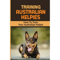 Training Australian Kelpies: How To Train Your Australian Kelpie: Kelpie Training Book