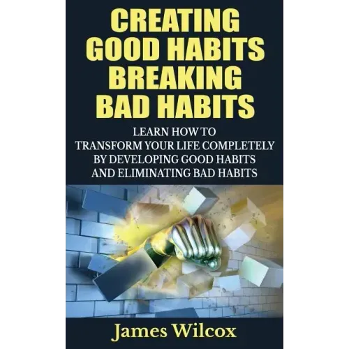 Creating Good Habits Breaking Bad Habits: Learn How to Transform Your Life Completely By Developing Good Habits And Eliminating Bad Habits