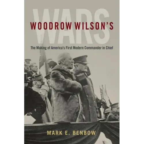 Woodrow Wilson's Wars: The Making of America's First Modern Commander-In-Chief